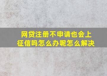 网贷注册不申请也会上征信吗怎么办呢怎么解决