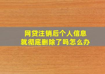 网贷注销后个人信息就彻底删除了吗怎么办