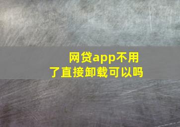 网贷app不用了直接卸载可以吗