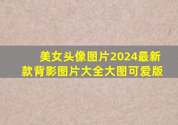 美女头像图片2024最新款背影图片大全大图可爱版