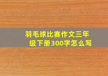 羽毛球比赛作文三年级下册300字怎么写