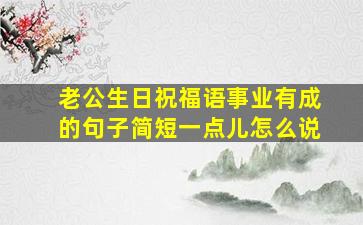 老公生日祝福语事业有成的句子简短一点儿怎么说