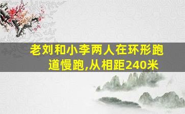 老刘和小李两人在环形跑道慢跑,从相距240米