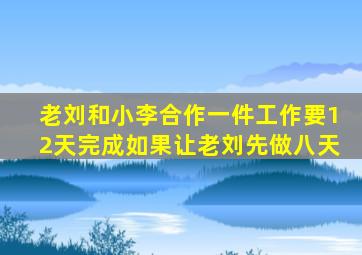 老刘和小李合作一件工作要12天完成如果让老刘先做八天