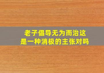 老子倡导无为而治这是一种消极的主张对吗