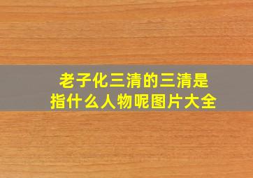 老子化三清的三清是指什么人物呢图片大全