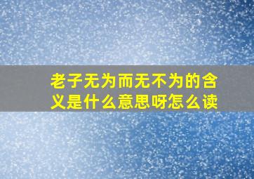 老子无为而无不为的含义是什么意思呀怎么读