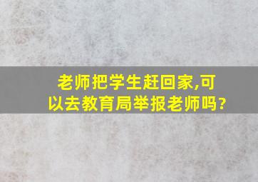 老师把学生赶回家,可以去教育局举报老师吗?