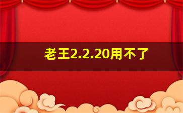 老王2.2.20用不了