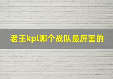 老王kpl哪个战队最厉害的