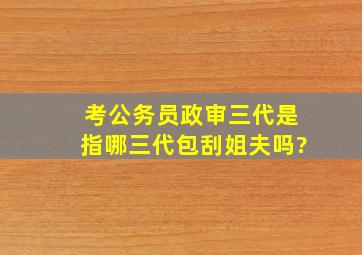 考公务员政审三代是指哪三代包刮姐夫吗?