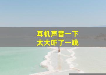 耳机声音一下太大吓了一跳