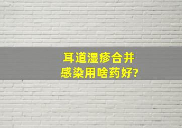 耳道湿疹合并感染用啥药好?