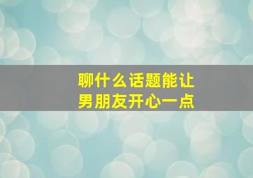 聊什么话题能让男朋友开心一点