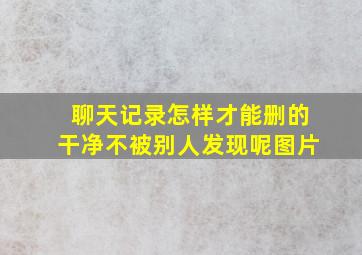 聊天记录怎样才能删的干净不被别人发现呢图片