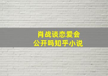 肖战谈恋爱会公开吗知乎小说