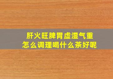 肝火旺脾胃虚湿气重怎么调理喝什么茶好呢