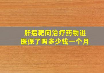 肝癌靶向治疗药物进医保了吗多少钱一个月