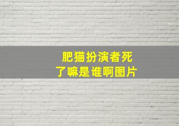 肥猫扮演者死了嘛是谁啊图片