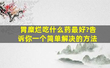 胃糜烂吃什么药最好?告诉你一个简单解决的方法