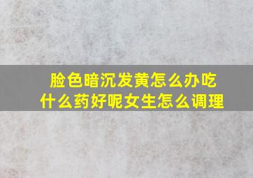 脸色暗沉发黄怎么办吃什么药好呢女生怎么调理