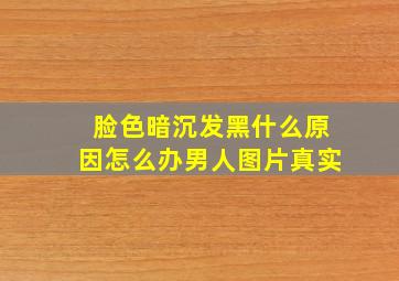 脸色暗沉发黑什么原因怎么办男人图片真实