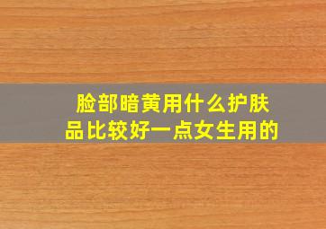 脸部暗黄用什么护肤品比较好一点女生用的