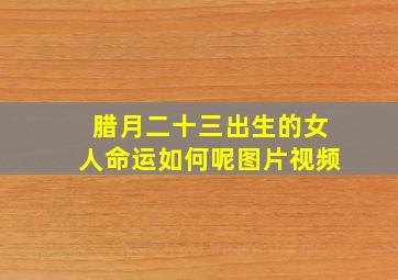 腊月二十三出生的女人命运如何呢图片视频