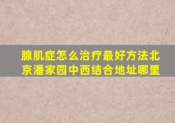 腺肌症怎么治疗最好方法北京潘家园中西结合地址哪里