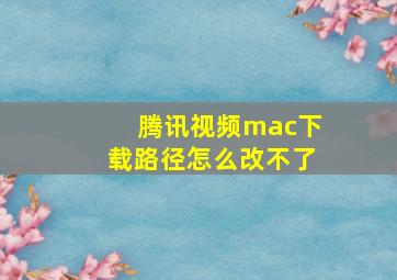 腾讯视频mac下载路径怎么改不了