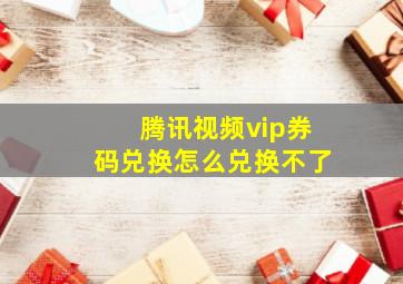 腾讯视频vip券码兑换怎么兑换不了