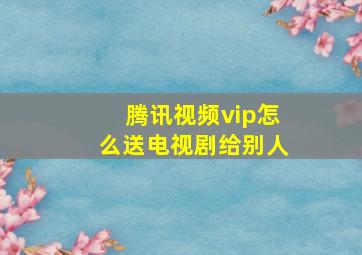 腾讯视频vip怎么送电视剧给别人