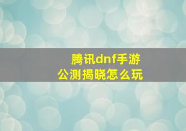 腾讯dnf手游公测揭晓怎么玩