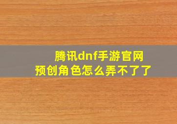 腾讯dnf手游官网预创角色怎么弄不了了