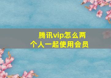 腾讯vip怎么两个人一起使用会员