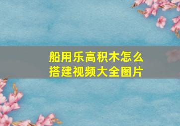 船用乐高积木怎么搭建视频大全图片