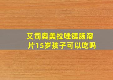 艾司奥美拉唑镁肠溶片15岁孩子可以吃吗