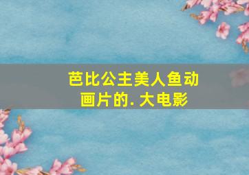 芭比公主美人鱼动画片的. 大电影