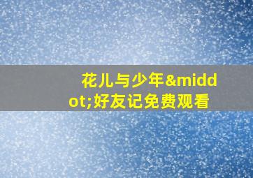 花儿与少年·好友记免费观看