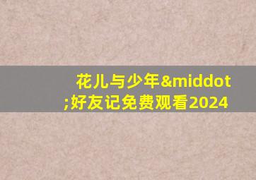 花儿与少年·好友记免费观看2024