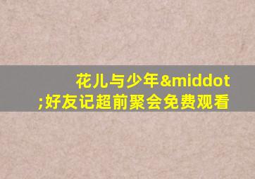 花儿与少年·好友记超前聚会免费观看