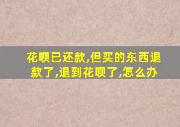 花呗已还款,但买的东西退款了,退到花呗了,怎么办