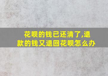 花呗的钱已还清了,退款的钱又退回花呗怎么办