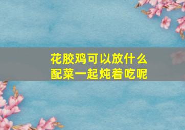 花胶鸡可以放什么配菜一起炖着吃呢