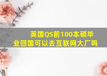 英国QS前100本硕毕业回国可以去互联网大厂吗