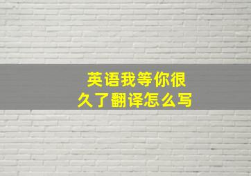 英语我等你很久了翻译怎么写