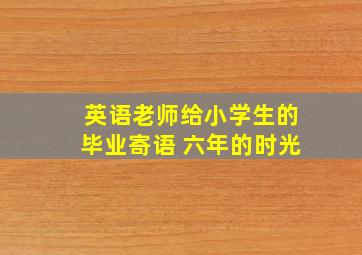 英语老师给小学生的毕业寄语 六年的时光