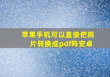 苹果手机可以直接把照片转换成pdf吗安卓