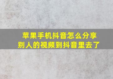 苹果手机抖音怎么分享别人的视频到抖音里去了