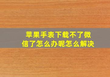 苹果手表下载不了微信了怎么办呢怎么解决